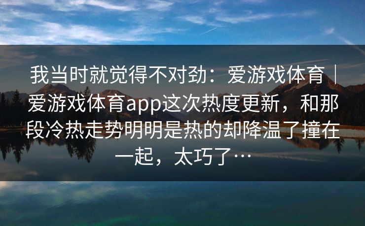 我当时就觉得不对劲：爱游戏体育｜爱游戏体育app这次热度更新，和那段冷热走势明明是热的却降温了撞在一起，太巧了…