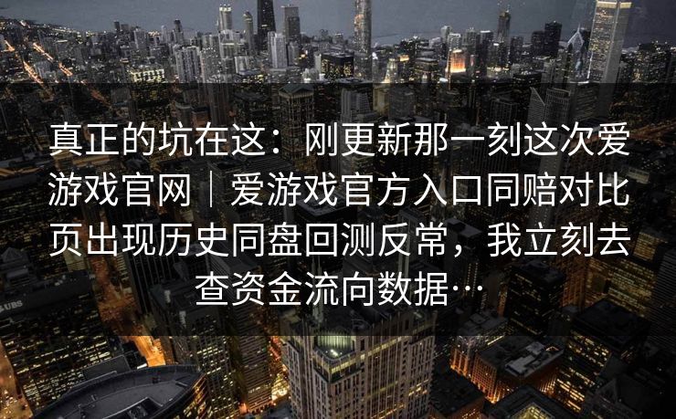 真正的坑在这：刚更新那一刻这次爱游戏官网｜爱游戏官方入口同赔对比页出现历史同盘回测反常，我立刻去查资金流向数据…
