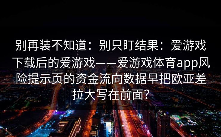 别再装不知道：别只盯结果：爱游戏下载后的爱游戏——爱游戏体育app风险提示页的资金流向数据早把欧亚差拉大写在前面？