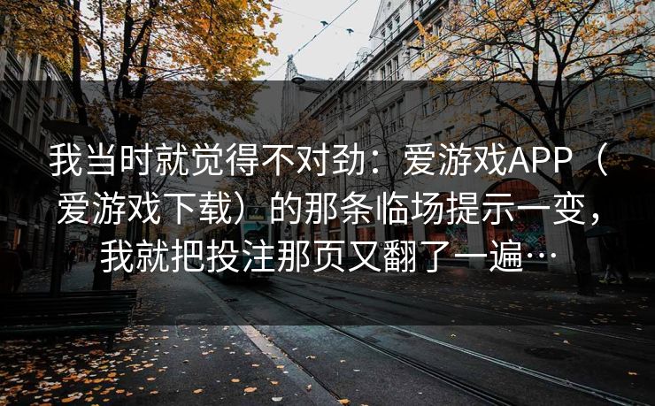 我当时就觉得不对劲:爱游戏APP(爱游戏下载)的那条临场提示一变,我就把投注那页又翻了一遍… 我当时就觉得不对劲:爱游戏APP(爱游戏下载)的那条临场提示一变,我就把投注那页又翻了一遍…