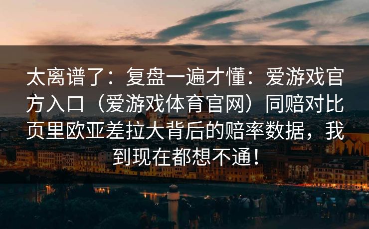太离谱了:复盘一遍才懂:爱游戏官方入口(爱游戏体育官网)同赔对比页里欧亚差拉大背后的赔率数据,我到现在都想不通! 太离谱了:复盘一遍才懂:爱游戏官方入口(爱游戏体育官网)同赔对比页里欧亚差拉大背后的赔率数据,我到现在都想不通!