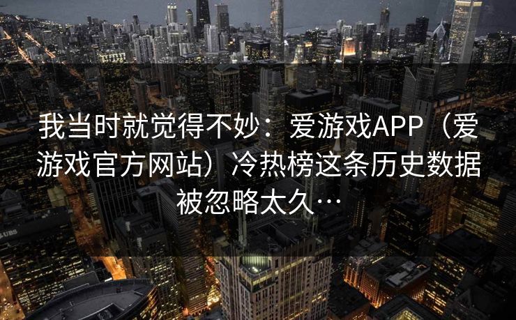 我当时就觉得不妙：爱游戏APP（爱游戏官方网站）冷热榜这条历史数据被忽略太久…