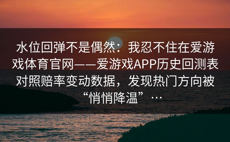 水位回弹不是偶然:我忍不住在爱游戏体育官网——爱游戏APP历史回测表对照赔率变动数据,发现热门方向被“悄悄降温”… 水位回弹不是偶然:我忍不住在爱游戏体育官网——爱游戏APP历史回测表对照赔率变动数据,发现热门方向被“悄悄降温”…