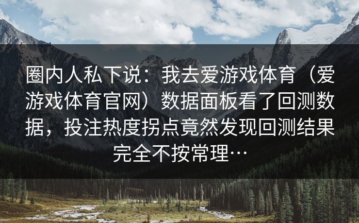 圈内人私下说:我去爱游戏体育(爱游戏体育官网)数据面板看了回测数据,投注热度拐点竟然发现回测结果完全不按常理… 圈内人私下说:我去爱游戏体育(爱游戏体育官网)数据面板看了回测数据,投注热度拐点竟然发现回测结果完全不按常理…