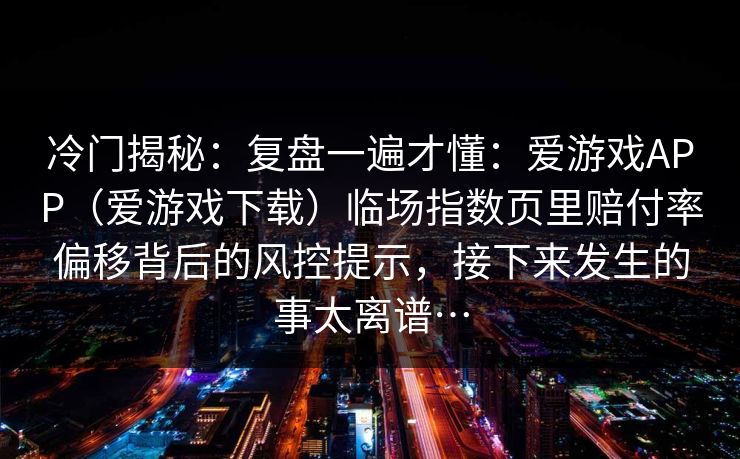 冷门揭秘：复盘一遍才懂：爱游戏APP（爱游戏下载）临场指数页里赔付率偏移背后的风控提示，接下来发生的事太离谱…