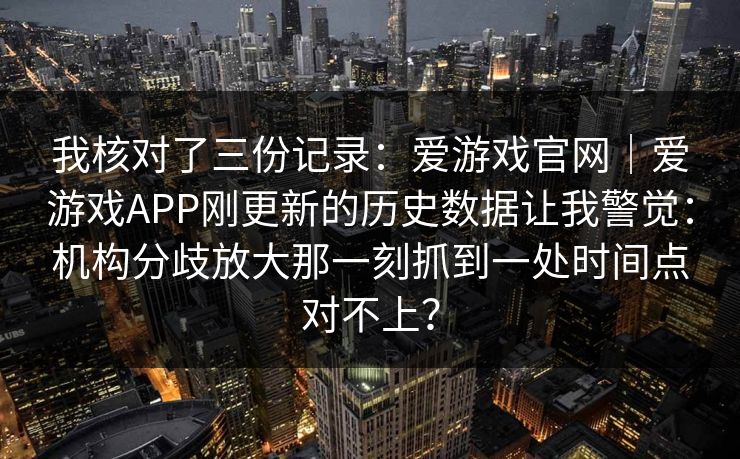 我核对了三份记录：爱游戏官网｜爱游戏APP刚更新的历史数据让我警觉：机构分歧放大那一刻抓到一处时间点对不上？