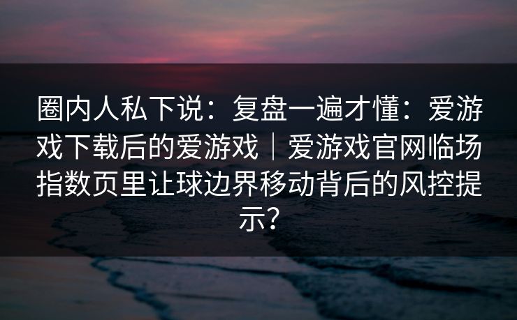 圈内人私下说：复盘一遍才懂：爱游戏下载后的爱游戏｜爱游戏官网临场指数页里让球边界移动背后的风控提示？