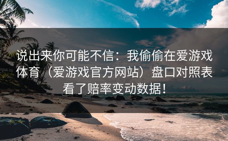 说出来你可能不信：我偷偷在爱游戏体育（爱游戏官方网站）盘口对照表看了赔率变动数据！