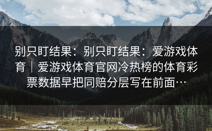 别只盯结果:别只盯结果:爱游戏体育|爱游戏体育官网冷热榜的体育彩票数据早把同赔分层写在前面… 别只盯结果:别只盯结果:爱游戏体育|爱游戏体育官网冷热榜的体育彩票数据早把同赔分层写在前面…
