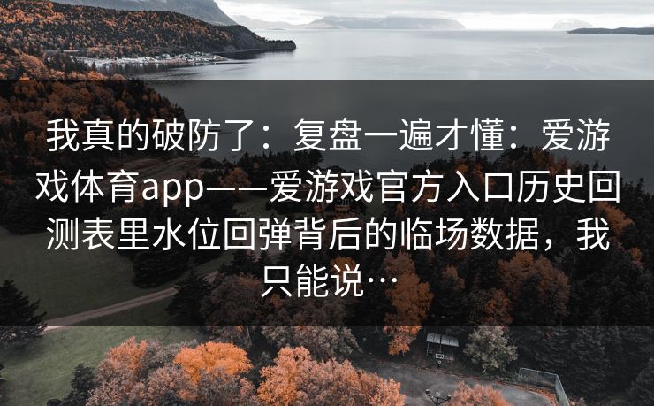 我真的破防了:复盘一遍才懂:爱游戏体育app——爱游戏官方入口历史回测表里水位回弹背后的临场数据,我只能说… 我真的破防了:复盘一遍才懂:爱游戏体育app——爱游戏官方入口历史回测表里水位回弹背后的临场数据,我只能说…