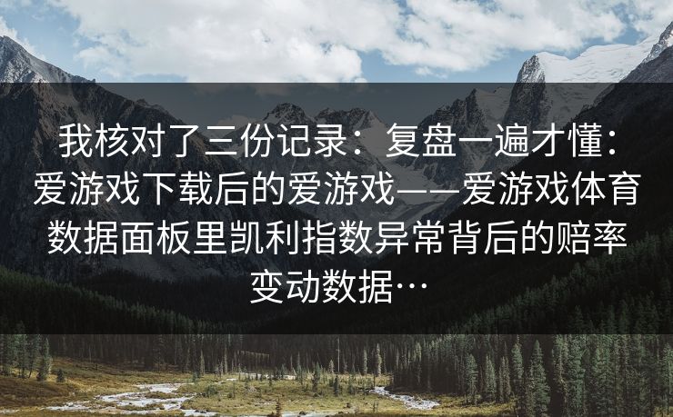 我核对了三份记录:复盘一遍才懂:爱游戏下载后的爱游戏——爱游戏体育数据面板里凯利指数异常背后的赔率变动数据… 我核对了三份记录:复盘一遍才懂:爱游戏下载后的爱游戏——爱游戏体育数据面板里凯利指数异常背后的赔率变动数据…