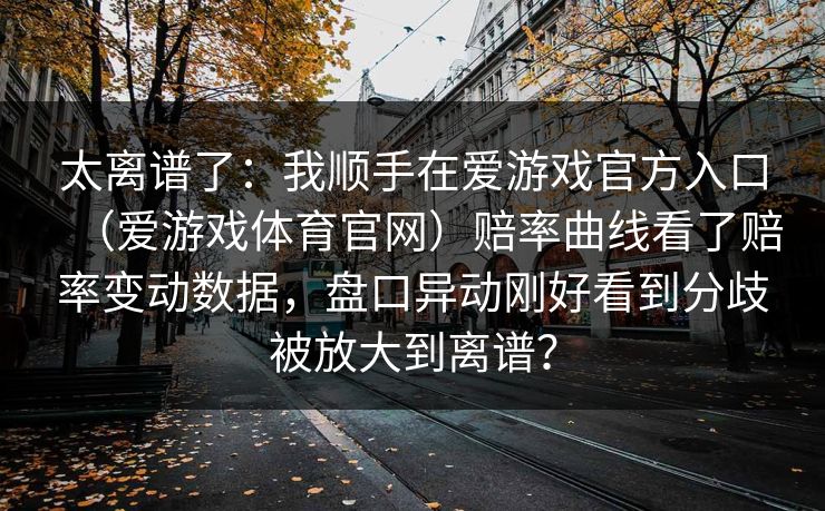 太离谱了:我顺手在爱游戏官方入口(爱游戏体育官网)赔率曲线看了赔率变动数据,盘口异动刚好看到分歧被放大到离谱? 太离谱了:我顺手在爱游戏官方入口(爱游戏体育官网)赔率曲线看了赔率变动数据,盘口异动刚好看到分歧被放大到离谱?