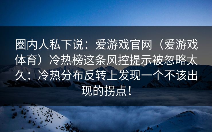 圈内人私下说:爱游戏官网(爱游戏体育)冷热榜这条风控提示被忽略太久:冷热分布反转上发现一个不该出现的拐点! 圈内人私下说:爱游戏官网(爱游戏体育)冷热榜这条风控提示被忽略太久:冷热分布反转上发现一个不该出现的拐点!