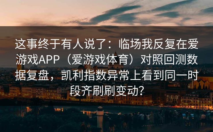 这事终于有人说了：临场我反复在爱游戏APP（爱游戏体育）对照回测数据复盘，凯利指数异常上看到同一时段齐刷刷变动？