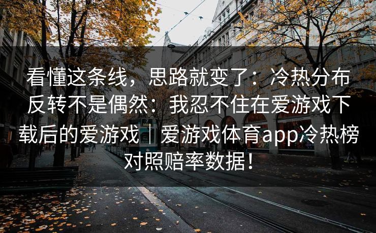 看懂这条线,思路就变了:冷热分布反转不是偶然:我忍不住在爱游戏下载后的爱游戏|爱游戏体育app冷热榜对照赔率数据! 看懂这条线,思路就变了:冷热分布反转不是偶然:我忍不住在爱游戏下载后的爱游戏|爱游戏体育app冷热榜对照赔率数据!