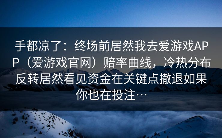 手都凉了:终场前居然我去爱游戏APP(爱游戏官网)赔率曲线,冷热分布反转居然看见资金在关键点撤退如果你也在投注… 手都凉了:终场前居然我去爱游戏APP(爱游戏官网)赔率曲线,冷热分布反转居然看见资金在关键点撤退如果你也在投注…