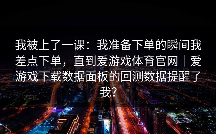 我被上了一课:我准备下单的瞬间我差点下单,直到爱游戏体育官网|爱游戏下载数据面板的回测数据提醒了我? 我被上了一课:我准备下单的瞬间我差点下单,直到爱游戏体育官网|爱游戏下载数据面板的回测数据提醒了我?