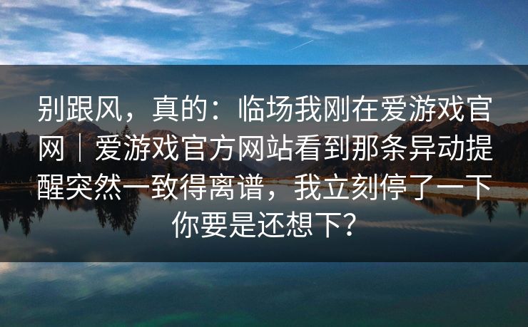 别跟风,真的:临场我刚在爱游戏官网|爱游戏官方网站看到那条异动提醒突然一致得离谱,我立刻停了一下你要是还想下? 别跟风,真的:临场我刚在爱游戏官网|爱游戏官方网站看到那条异动提醒突然一致得离谱,我立刻停了一下你要是还想下?
