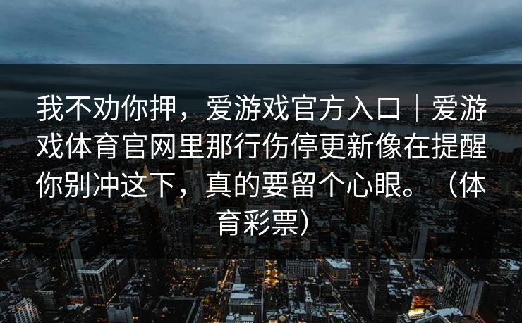 我不劝你押,爱游戏官方入口|爱游戏体育官网里那行伤停更新像在提醒你别冲这下,真的要留个心眼。(体育彩票) 我不劝你押,爱游戏官方入口|爱游戏体育官网里那行伤停更新像在提醒你别冲这下,真的要留个心眼。(体育彩票)