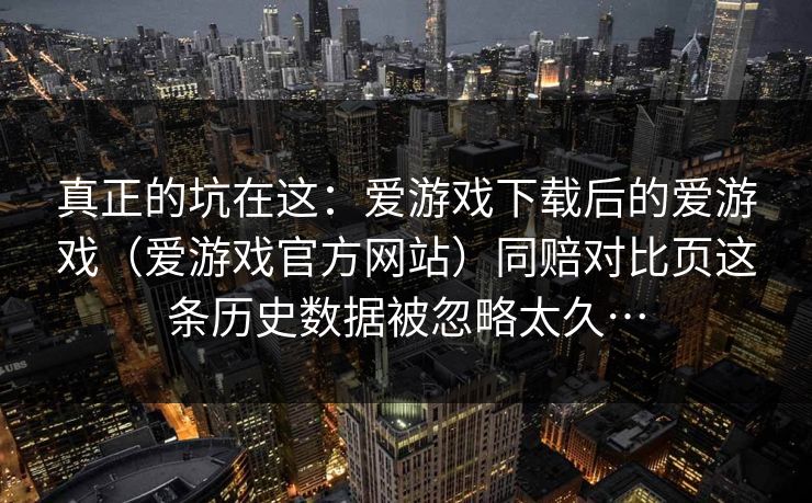 真正的坑在这：爱游戏下载后的爱游戏（爱游戏官方网站）同赔对比页这条历史数据被忽略太久…