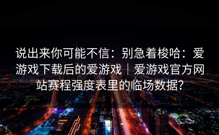 说出来你可能不信：别急着梭哈：爱游戏下载后的爱游戏｜爱游戏官方网站赛程强度表里的临场数据？