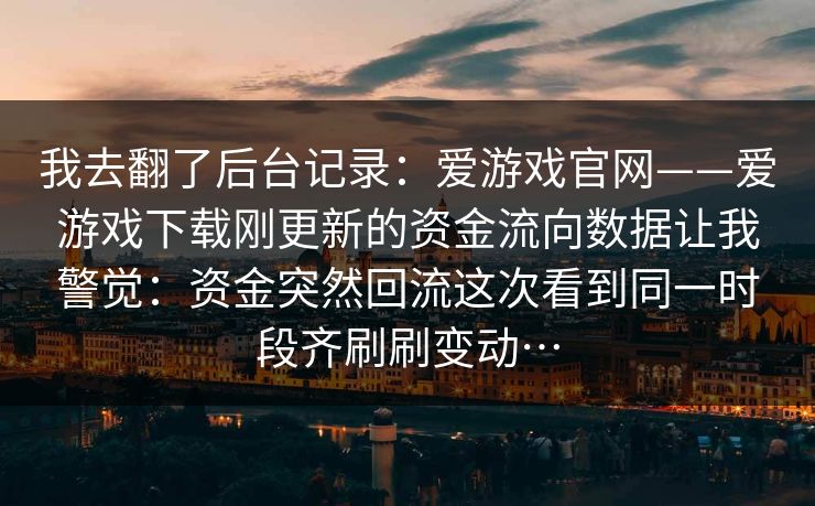 我去翻了后台记录：爱游戏官网——爱游戏下载刚更新的资金流向数据让我警觉：资金突然回流这次看到同一时段齐刷刷变动…
