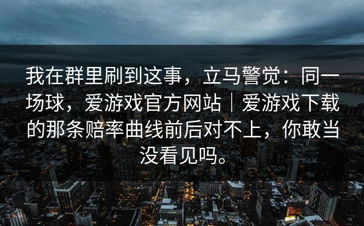 我在群里刷到这事，立马警觉：同一场球，爱游戏官方网站｜爱游戏下载的那条赔率曲线前后对不上，你敢当没看见吗。
