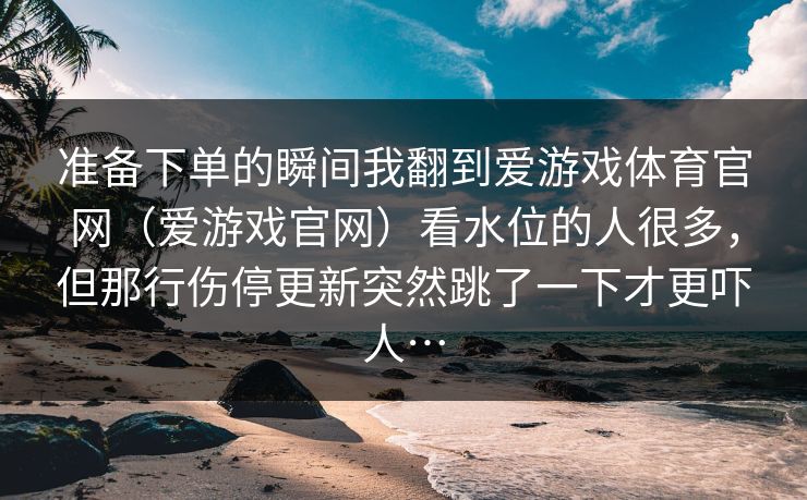 准备下单的瞬间我翻到爱游戏体育官网（爱游戏官网）看水位的人很多，但那行伤停更新突然跳了一下才更吓人…