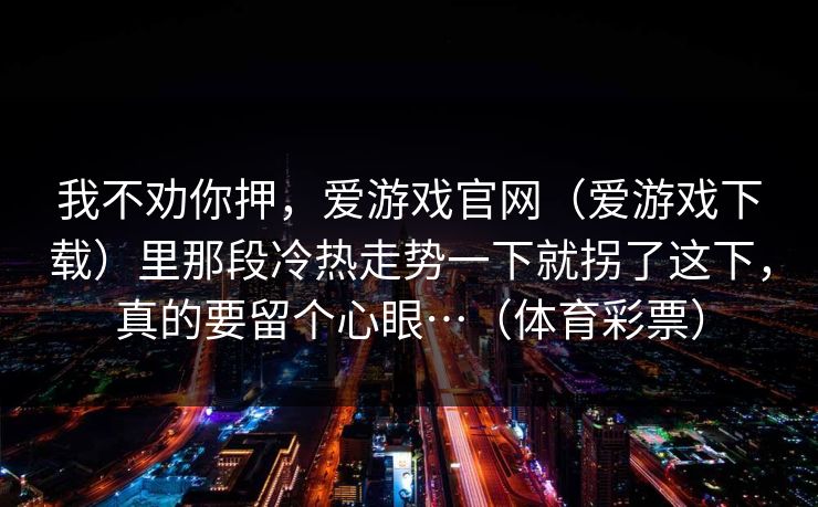 我不劝你押，爱游戏官网（爱游戏下载）里那段冷热走势一下就拐了这下，真的要留个心眼…（体育彩票）